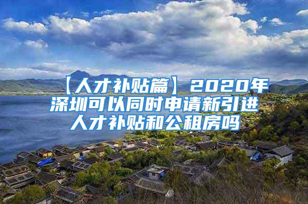 【人才補(bǔ)貼篇】2020年深圳可以同時(shí)申請新引進(jìn)人才補(bǔ)貼和公租房嗎