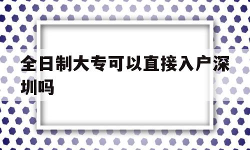 全日制大專可以直接入戶深圳嗎(全日制大專有幾種入戶深圳的方法) 深圳積分入戶政策