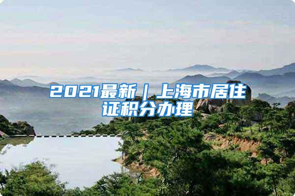 2021最新｜上海市居住證積分辦理