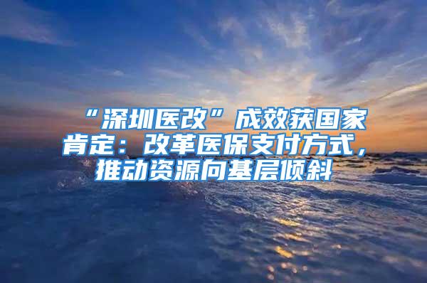 “深圳醫(yī)改”成效獲國(guó)家肯定：改革醫(yī)保支付方式，推動(dòng)資源向基層傾斜