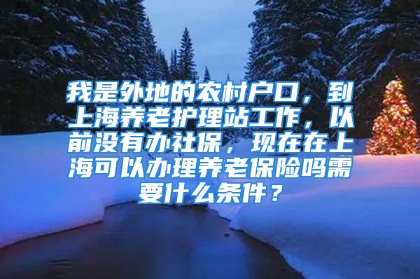 我是外地的農(nóng)村戶口，到上海養(yǎng)老護(hù)理站工作，以前沒有辦社保，現(xiàn)在在上?？梢赞k理養(yǎng)老保險嗎需要什么條件？