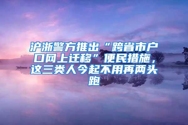 滬浙警方推出“跨省市戶口網(wǎng)上遷移”便民措施，這三類人今起不用再兩頭跑