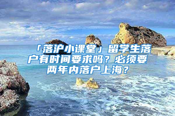 「落滬小課堂」留學(xué)生落戶有時(shí)間要求嗎？必須要兩年內(nèi)落戶上海？