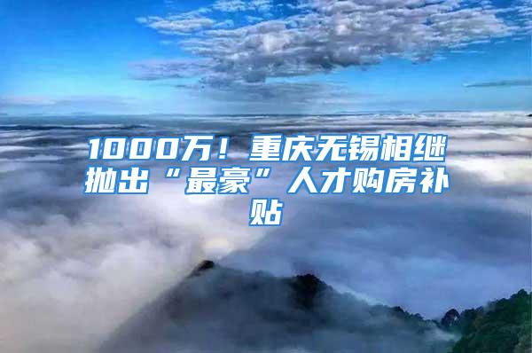 1000萬！重慶無錫相繼拋出“最豪”人才購房補貼