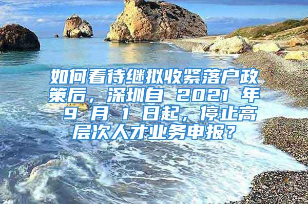 如何看待繼擬收緊落戶政策后，深圳自 2021 年 9 月 1 日起，停止高層次人才業(yè)務(wù)申報(bào)？