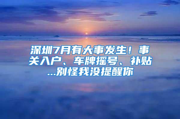 深圳7月有大事發(fā)生！事關(guān)入戶、車牌搖號(hào)、補(bǔ)貼...別怪我沒提醒你