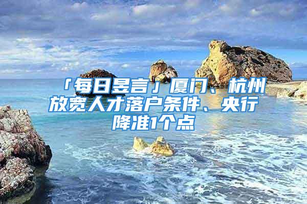 「每日昱言」廈門、杭州放寬人才落戶條件、央行降準(zhǔn)1個(gè)點(diǎn)