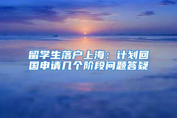 留學(xué)生落戶上海：計(jì)劃回國申請(qǐng)幾個(gè)階段問題答疑