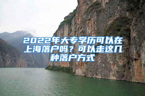 2022年大專學(xué)歷可以在上海落戶嗎？可以走這幾種落戶方式