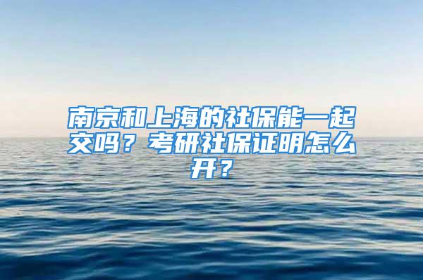 南京和上海的社保能一起交嗎？考研社保證明怎么開？