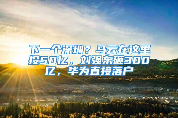 下一個深圳？馬云在這里投50億，劉強東砸300億，華為直接落戶