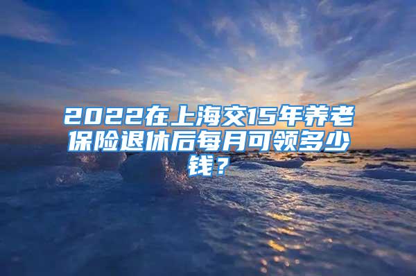 2022在上海交15年養(yǎng)老保險退休后每月可領(lǐng)多少錢？