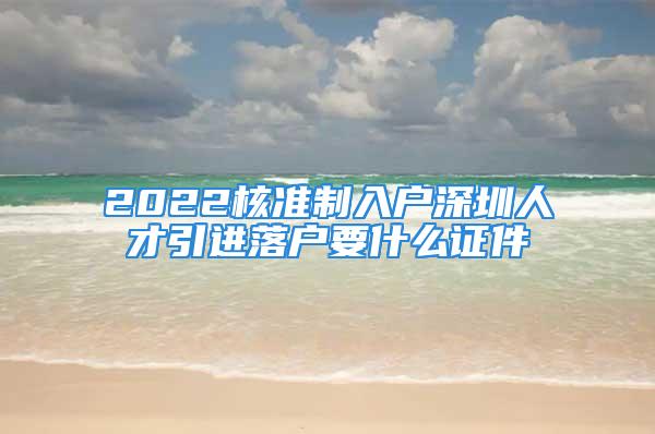 2022核準(zhǔn)制入戶深圳人才引進(jìn)落戶要什么證件