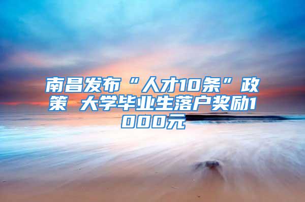 南昌發(fā)布“人才10條”政策 大學(xué)畢業(yè)生落戶獎勵1000元