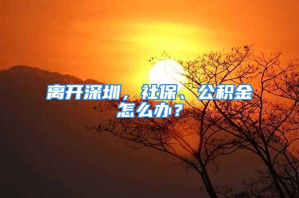 離開深圳，社保、公積金怎么辦？