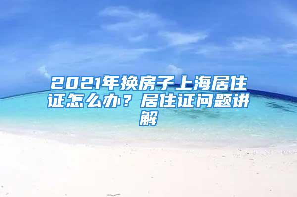 2021年換房子上海居住證怎么辦？居住證問題講解