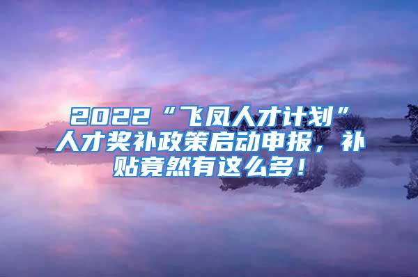 2022“飛鳳人才計劃”人才獎補政策啟動申報，補貼竟然有這么多！