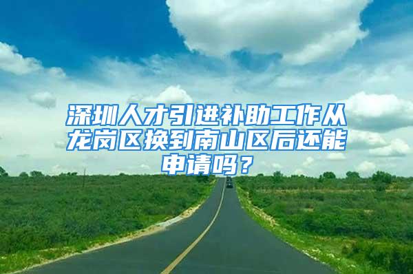 深圳人才引進補助工作從龍崗區(qū)換到南山區(qū)后還能申請嗎？