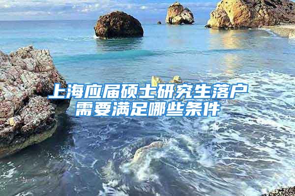 上海應(yīng)屆碩士研究生落戶需要滿足哪些條件