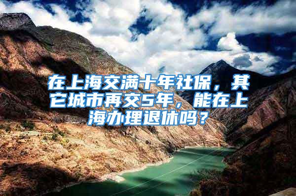 在上海交滿十年社保，其它城市再交5年，能在上海辦理退休嗎？