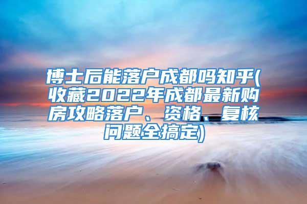 博士后能落戶成都嗎知乎(收藏2022年成都最新購房攻略落戶、資格、復(fù)核問題全搞定)