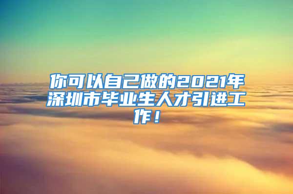 你可以自己做的2021年深圳市畢業(yè)生人才引進(jìn)工作！