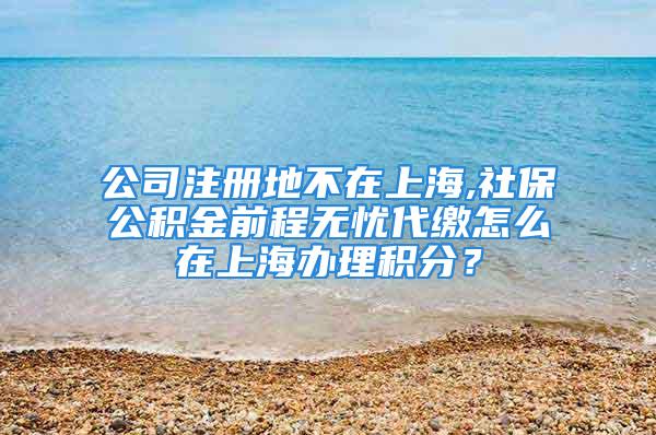 公司注冊(cè)地不在上海,社保公積金前程無憂代繳怎么在上海辦理積分？