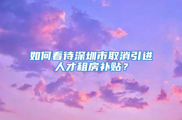 如何看待深圳市取消引進(jìn)人才租房補(bǔ)貼？