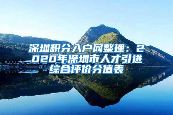 深圳積分入戶網(wǎng)整理：2020年深圳市人才引進(jìn)綜合評(píng)價(jià)分值表