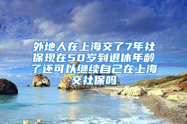 外地人在上海交了7年社?，F(xiàn)在50歲到退休年齡了還可以繼續(xù)自己在上海交社保嗎