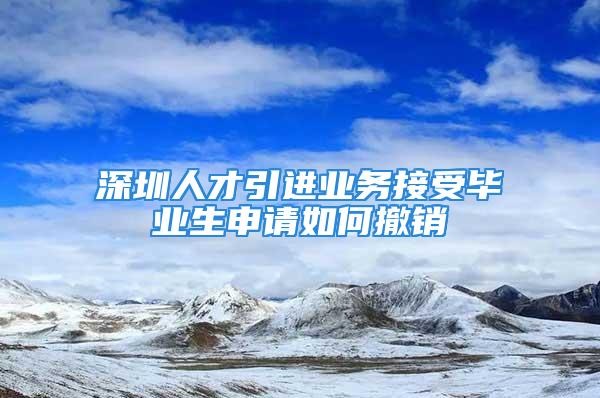 深圳人才引進(jìn)業(yè)務(wù)接受畢業(yè)生申請(qǐng)如何撤銷