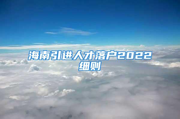 海南引進(jìn)人才落戶2022細(xì)則