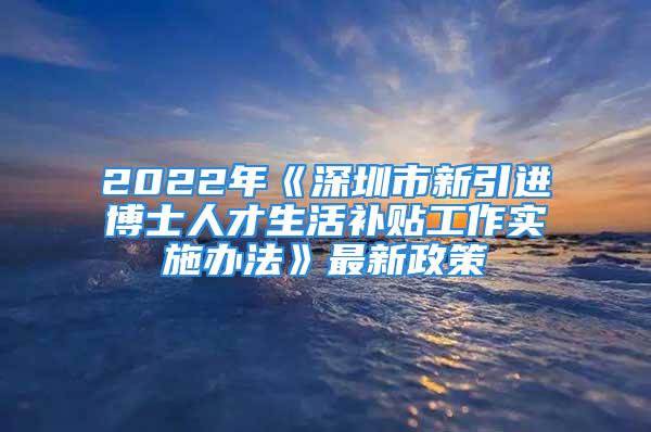 2022年《深圳市新引進博士人才生活補貼工作實施辦法》最新政策