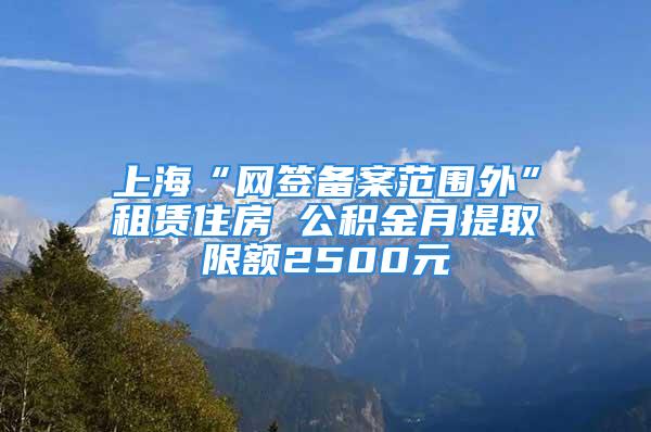 上海“網(wǎng)簽備案范圍外”租賃住房 公積金月提取限額2500元