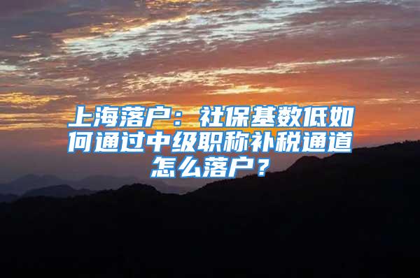 上海落戶：社保基數(shù)低如何通過中級職稱補稅通道怎么落戶？