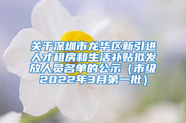 關(guān)于深圳市龍華區(qū)新引進(jìn)人才租房和生活補(bǔ)貼擬發(fā)放人員名單的公示（市級(jí)2022年3月第一批）