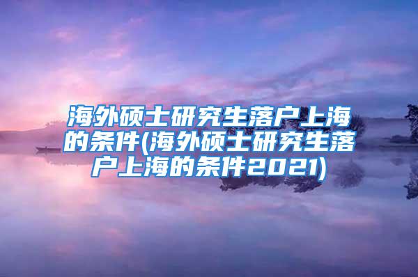 海外碩士研究生落戶上海的條件(海外碩士研究生落戶上海的條件2021)