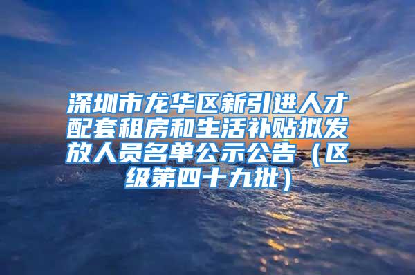 深圳市龍華區(qū)新引進人才配套租房和生活補貼擬發(fā)放人員名單公示公告（區(qū)級第四十九批）