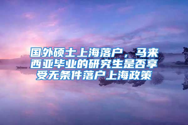 國外碩士上海落戶，馬來西亞畢業(yè)的研究生是否享受無條件落戶上海政策