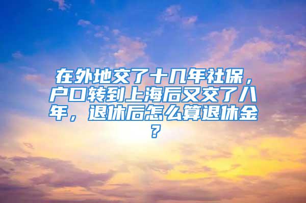 在外地交了十幾年社保，戶口轉到上海后又交了八年，退休后怎么算退休金？