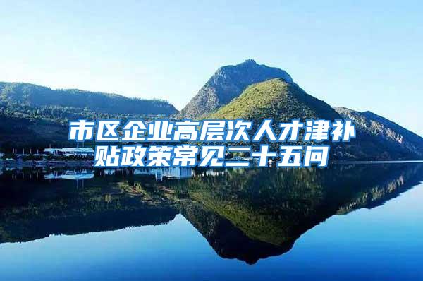 市區(qū)企業(yè)高層次人才津補貼政策常見二十五問