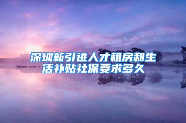 深圳新引進人才租房和生活補貼社保要求多久