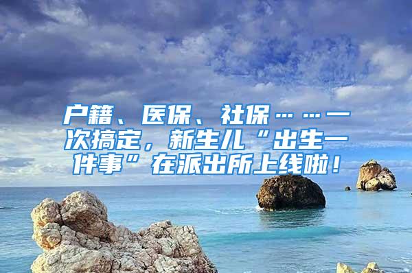 戶籍、醫(yī)保、社?！淮胃愣?，新生兒“出生一件事”在派出所上線啦！