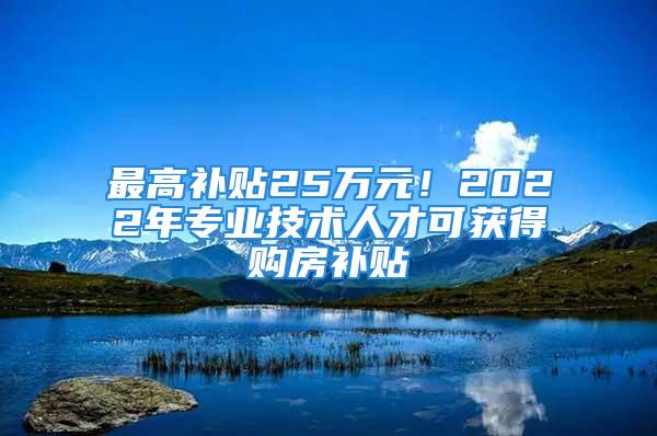 最高補(bǔ)貼25萬元！2022年專業(yè)技術(shù)人才可獲得購房補(bǔ)貼