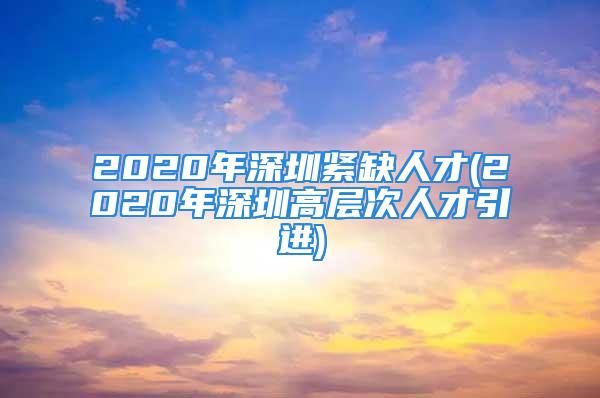 2020年深圳緊缺人才(2020年深圳高層次人才引進)