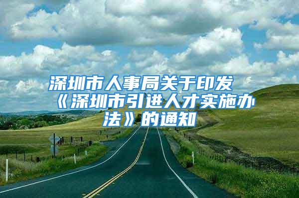 深圳市人事局關(guān)于印發(fā)《深圳市引進人才實施辦法》的通知