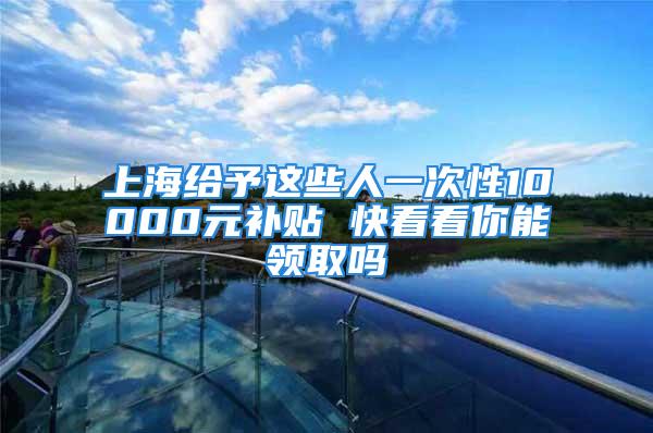 上海給予這些人一次性10000元補貼 快看看你能領(lǐng)取嗎