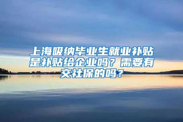 上海吸納畢業(yè)生就業(yè)補(bǔ)貼是補(bǔ)貼給企業(yè)嗎？需要有交社保的嗎？