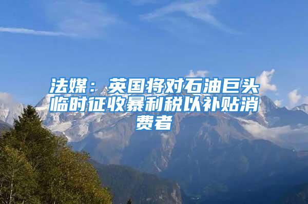 法媒：英國將對石油巨頭臨時征收暴利稅以補(bǔ)貼消費(fèi)者