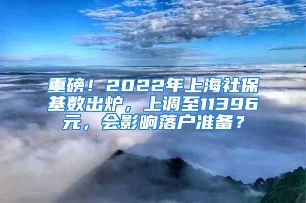 重磅！2022年上海社保基數(shù)出爐，上調(diào)至11396元，會影響落戶準(zhǔn)備？